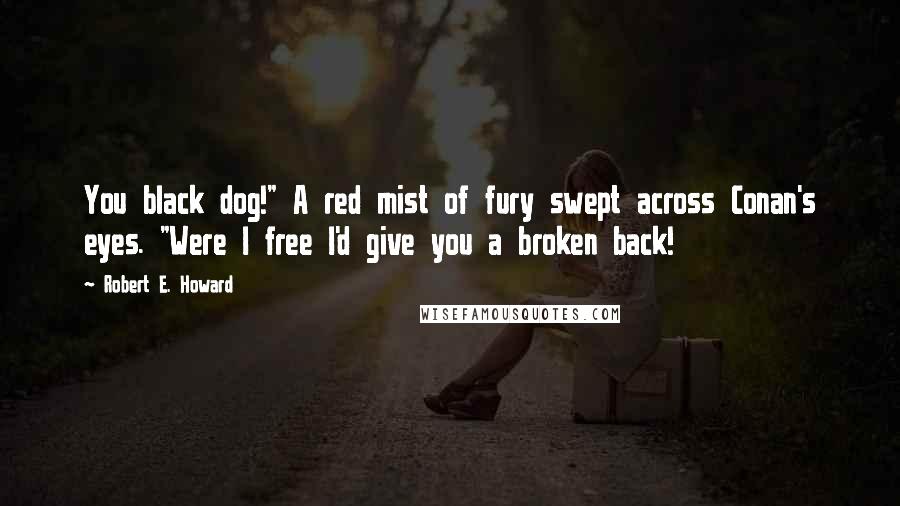 Robert E. Howard Quotes: You black dog!" A red mist of fury swept across Conan's eyes. "Were I free I'd give you a broken back!