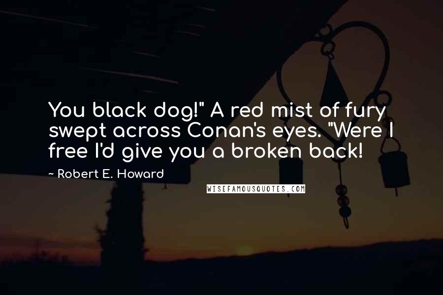 Robert E. Howard Quotes: You black dog!" A red mist of fury swept across Conan's eyes. "Were I free I'd give you a broken back!