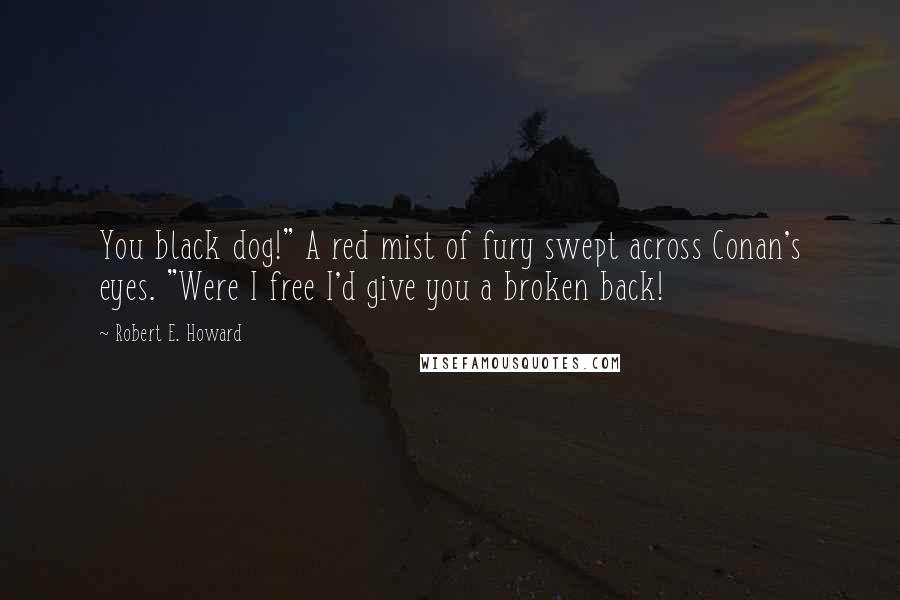 Robert E. Howard Quotes: You black dog!" A red mist of fury swept across Conan's eyes. "Were I free I'd give you a broken back!