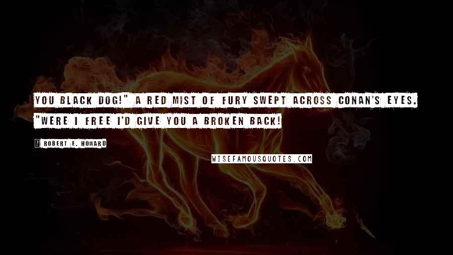 Robert E. Howard Quotes: You black dog!" A red mist of fury swept across Conan's eyes. "Were I free I'd give you a broken back!