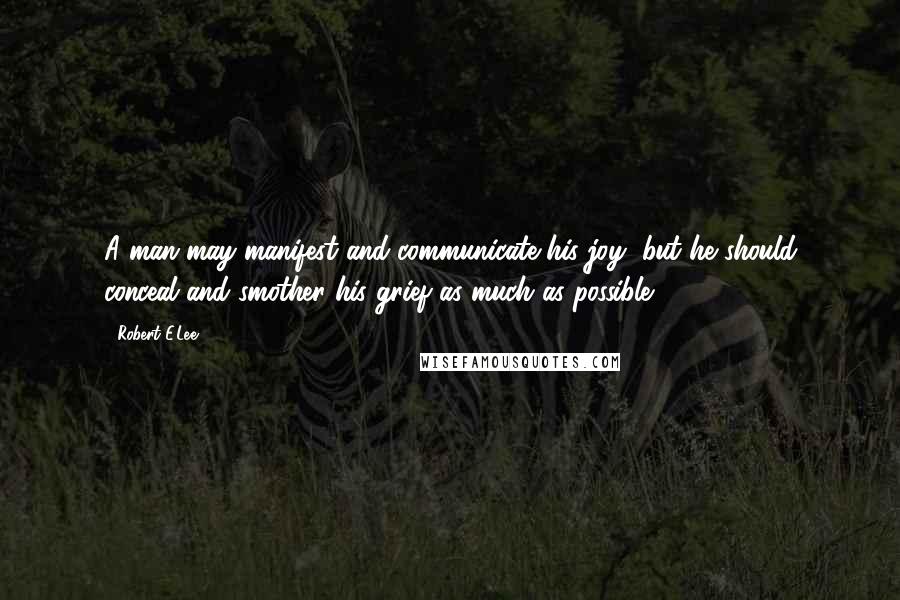 Robert E.Lee Quotes: A man may manifest and communicate his joy, but he should conceal and smother his grief as much as possible.