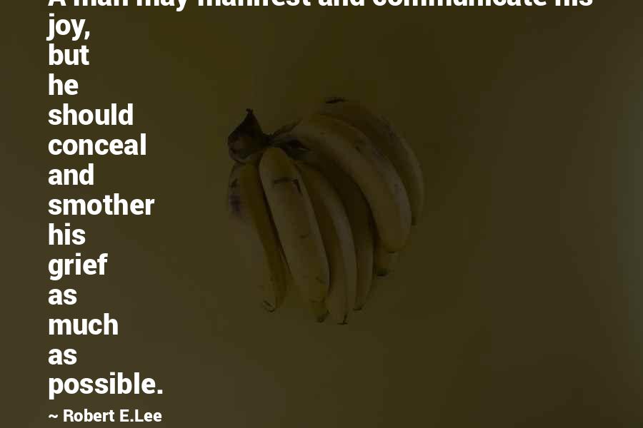 Robert E.Lee Quotes: A man may manifest and communicate his joy, but he should conceal and smother his grief as much as possible.