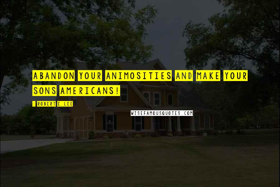 Robert E.Lee Quotes: Abandon your animosities and make your sons Americans!