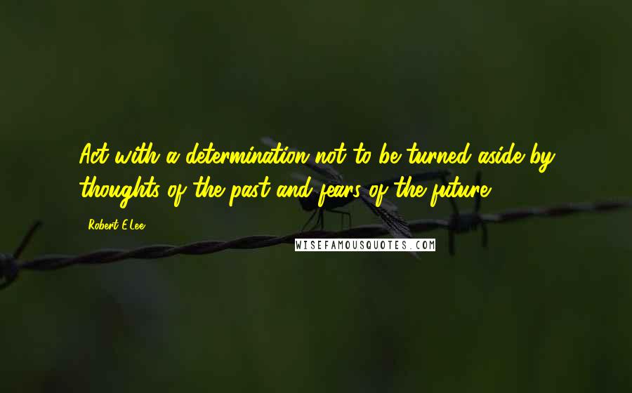 Robert E.Lee Quotes: Act with a determination not to be turned aside by thoughts of the past and fears of the future.