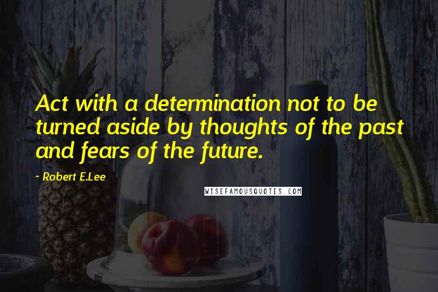 Robert E.Lee Quotes: Act with a determination not to be turned aside by thoughts of the past and fears of the future.