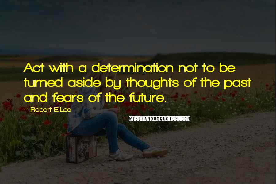 Robert E.Lee Quotes: Act with a determination not to be turned aside by thoughts of the past and fears of the future.