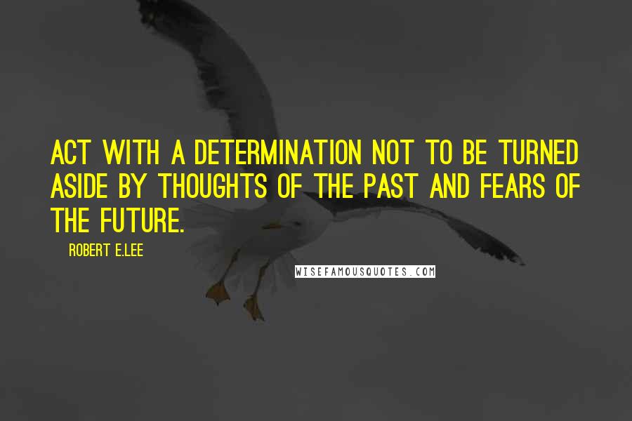 Robert E.Lee Quotes: Act with a determination not to be turned aside by thoughts of the past and fears of the future.
