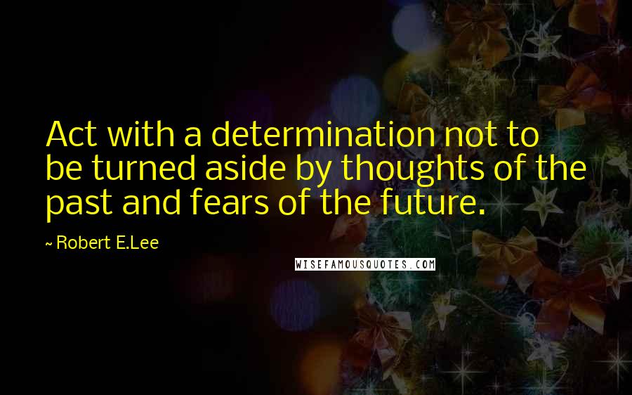 Robert E.Lee Quotes: Act with a determination not to be turned aside by thoughts of the past and fears of the future.