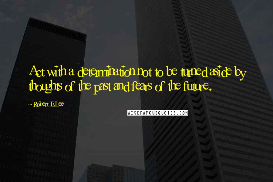 Robert E.Lee Quotes: Act with a determination not to be turned aside by thoughts of the past and fears of the future.