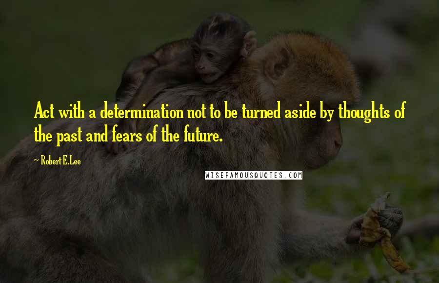 Robert E.Lee Quotes: Act with a determination not to be turned aside by thoughts of the past and fears of the future.