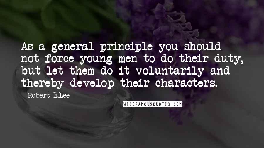 Robert E.Lee Quotes: As a general principle you should not force young men to do their duty, but let them do it voluntarily and thereby develop their characters.