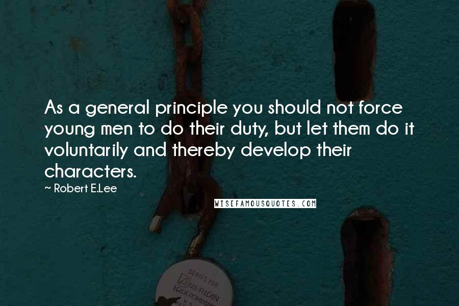 Robert E.Lee Quotes: As a general principle you should not force young men to do their duty, but let them do it voluntarily and thereby develop their characters.