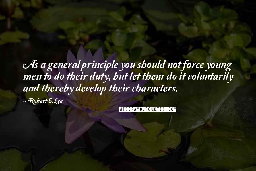 Robert E.Lee Quotes: As a general principle you should not force young men to do their duty, but let them do it voluntarily and thereby develop their characters.