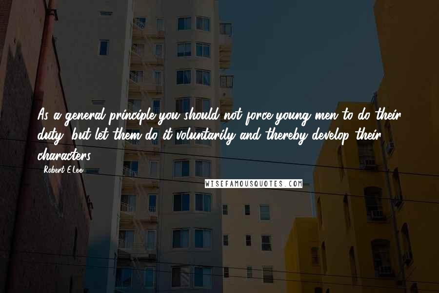 Robert E.Lee Quotes: As a general principle you should not force young men to do their duty, but let them do it voluntarily and thereby develop their characters.