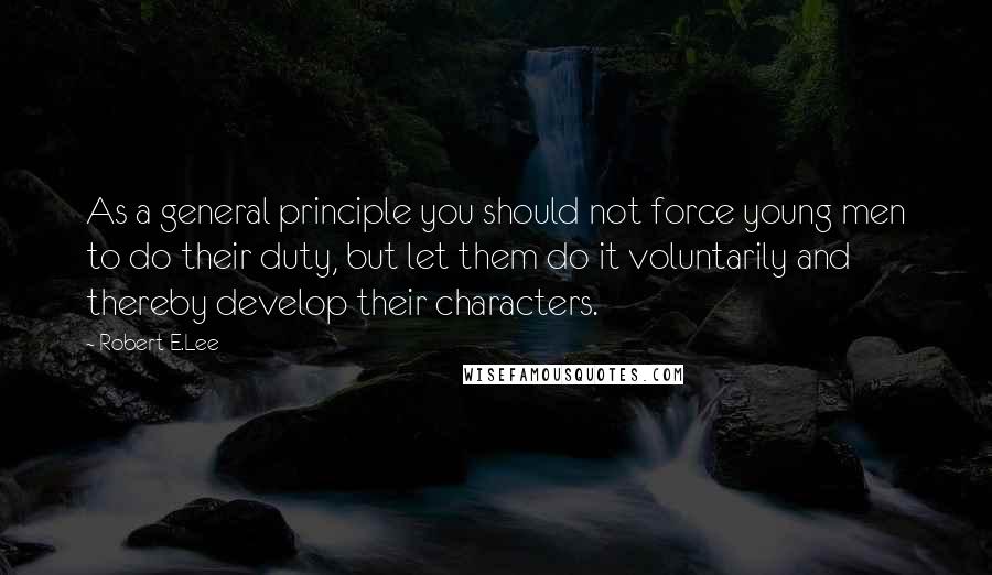 Robert E.Lee Quotes: As a general principle you should not force young men to do their duty, but let them do it voluntarily and thereby develop their characters.