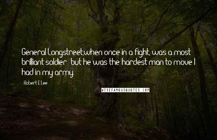 Robert E.Lee Quotes: General Longstreet,when once in a fight, was a most brilliant soldier; but he was the hardest man to move I had in my army.