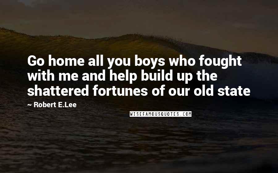 Robert E.Lee Quotes: Go home all you boys who fought with me and help build up the shattered fortunes of our old state