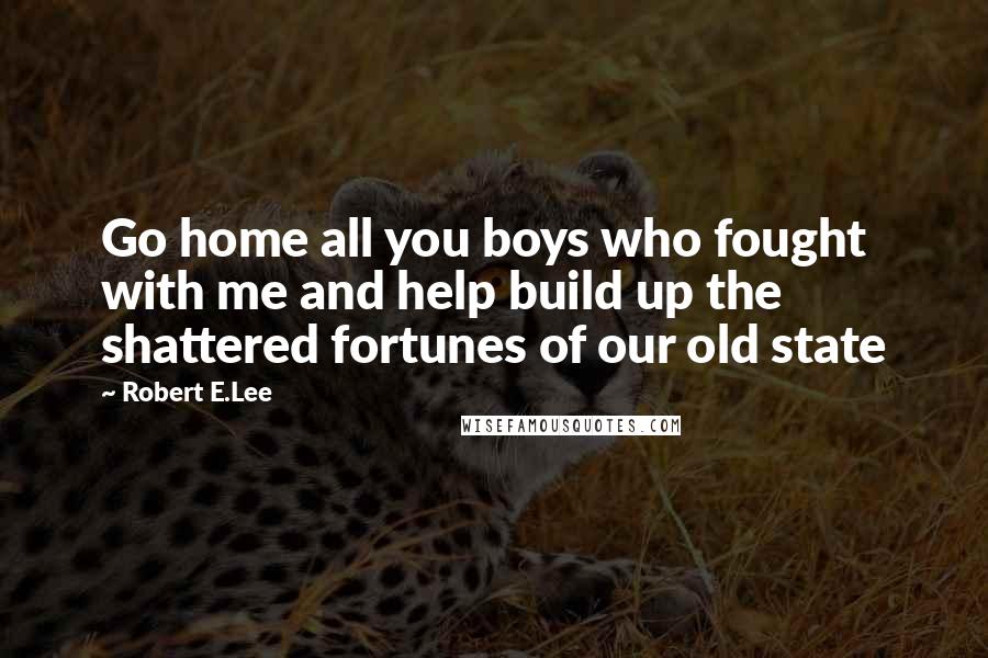 Robert E.Lee Quotes: Go home all you boys who fought with me and help build up the shattered fortunes of our old state