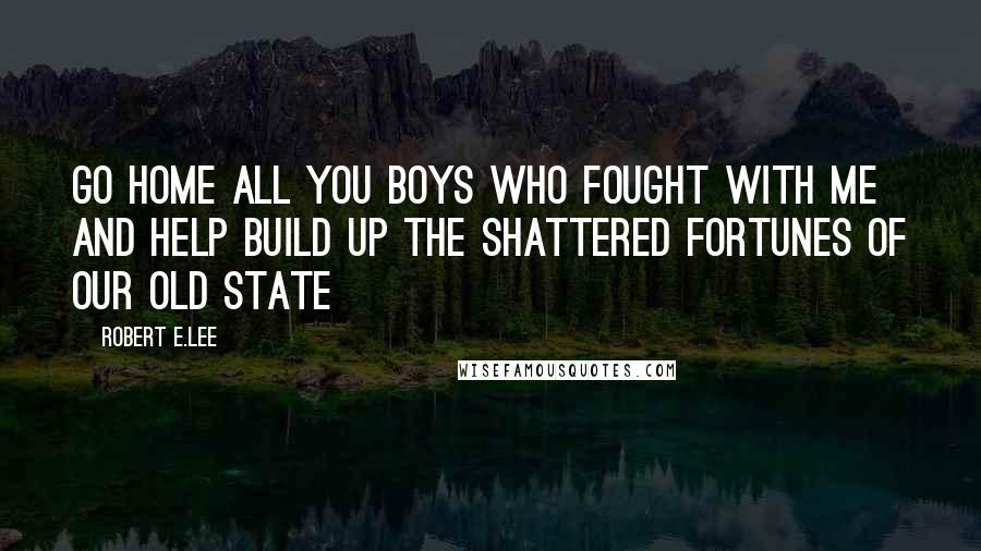 Robert E.Lee Quotes: Go home all you boys who fought with me and help build up the shattered fortunes of our old state