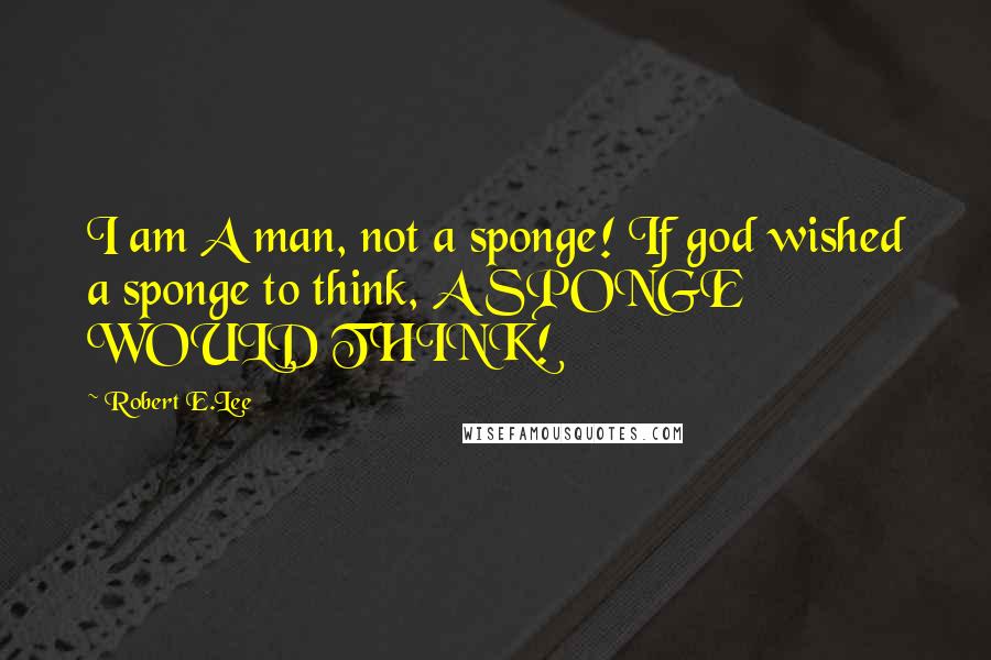 Robert E.Lee Quotes: I am A man, not a sponge! If god wished a sponge to think, A SPONGE WOULD THINK!