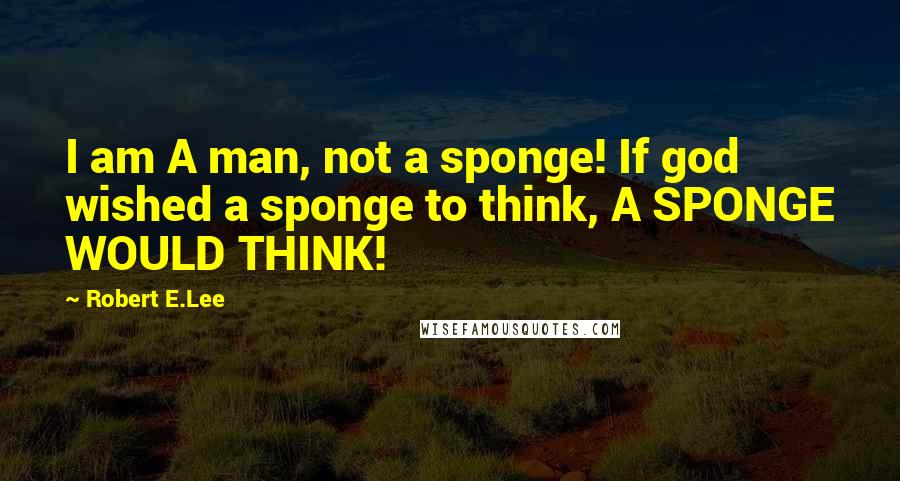 Robert E.Lee Quotes: I am A man, not a sponge! If god wished a sponge to think, A SPONGE WOULD THINK!