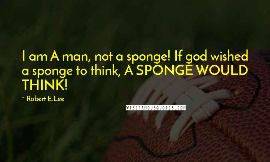 Robert E.Lee Quotes: I am A man, not a sponge! If god wished a sponge to think, A SPONGE WOULD THINK!