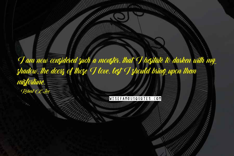 Robert E.Lee Quotes: I am now considered such a monster, that I hesitate to darken with my shadow, the doors of those I love, lest I should bring upon them misfortune.