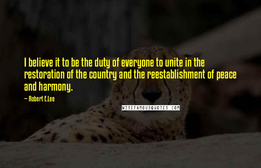 Robert E.Lee Quotes: I believe it to be the duty of everyone to unite in the restoration of the country and the reestablishment of peace and harmony.