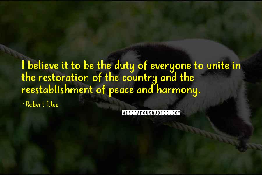 Robert E.Lee Quotes: I believe it to be the duty of everyone to unite in the restoration of the country and the reestablishment of peace and harmony.