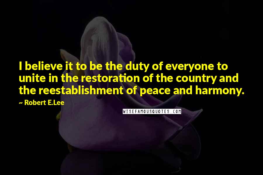 Robert E.Lee Quotes: I believe it to be the duty of everyone to unite in the restoration of the country and the reestablishment of peace and harmony.