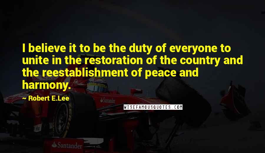 Robert E.Lee Quotes: I believe it to be the duty of everyone to unite in the restoration of the country and the reestablishment of peace and harmony.