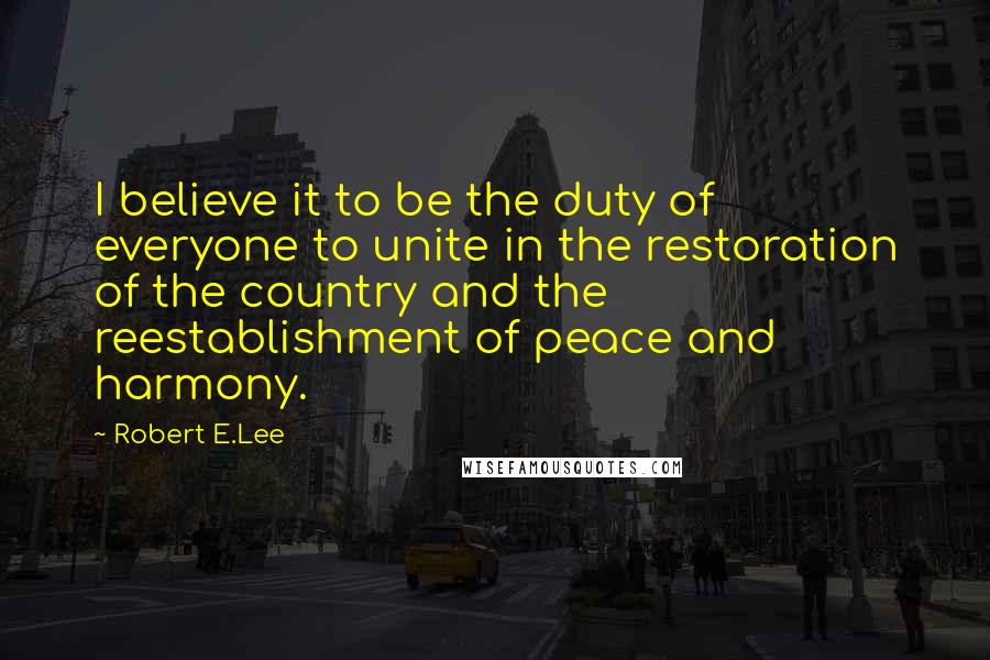 Robert E.Lee Quotes: I believe it to be the duty of everyone to unite in the restoration of the country and the reestablishment of peace and harmony.