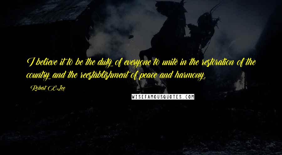 Robert E.Lee Quotes: I believe it to be the duty of everyone to unite in the restoration of the country and the reestablishment of peace and harmony.