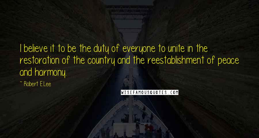 Robert E.Lee Quotes: I believe it to be the duty of everyone to unite in the restoration of the country and the reestablishment of peace and harmony.