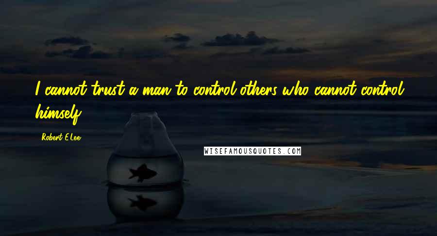 Robert E.Lee Quotes: I cannot trust a man to control others who cannot control himself.