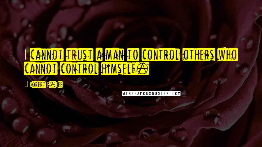 Robert E.Lee Quotes: I cannot trust a man to control others who cannot control himself.