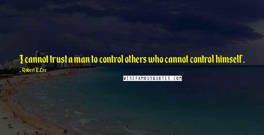 Robert E.Lee Quotes: I cannot trust a man to control others who cannot control himself.