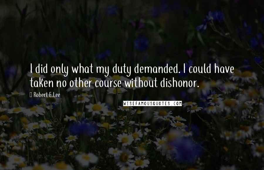 Robert E.Lee Quotes: I did only what my duty demanded. I could have taken no other course without dishonor.