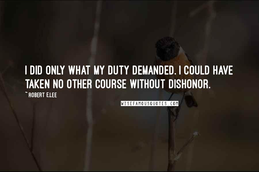 Robert E.Lee Quotes: I did only what my duty demanded. I could have taken no other course without dishonor.