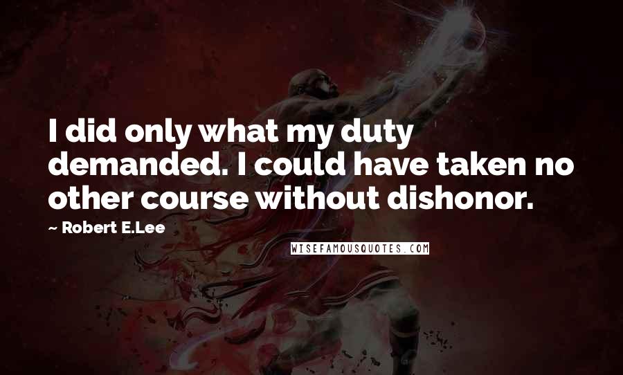 Robert E.Lee Quotes: I did only what my duty demanded. I could have taken no other course without dishonor.