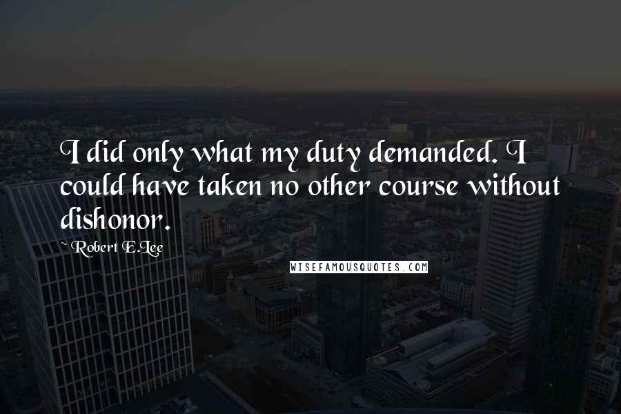 Robert E.Lee Quotes: I did only what my duty demanded. I could have taken no other course without dishonor.