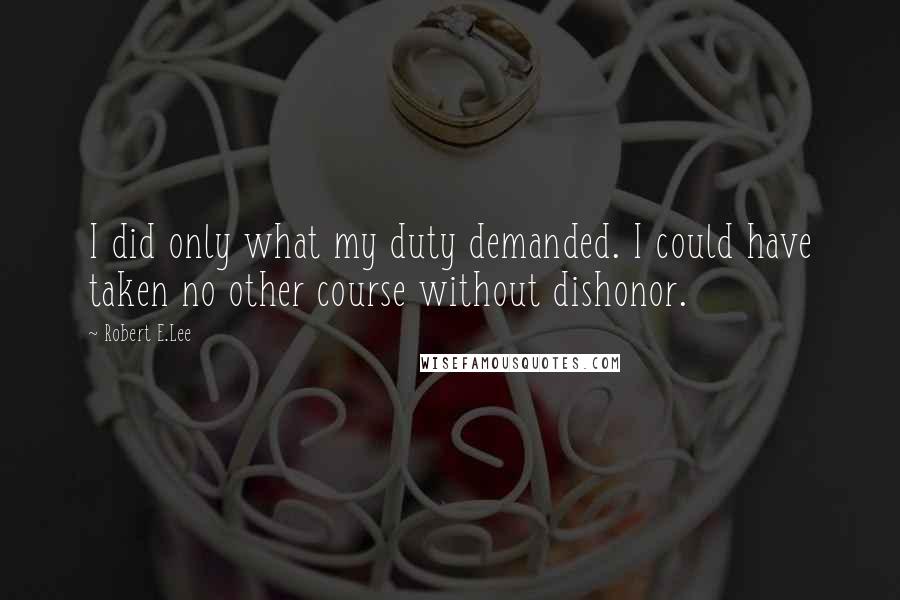 Robert E.Lee Quotes: I did only what my duty demanded. I could have taken no other course without dishonor.