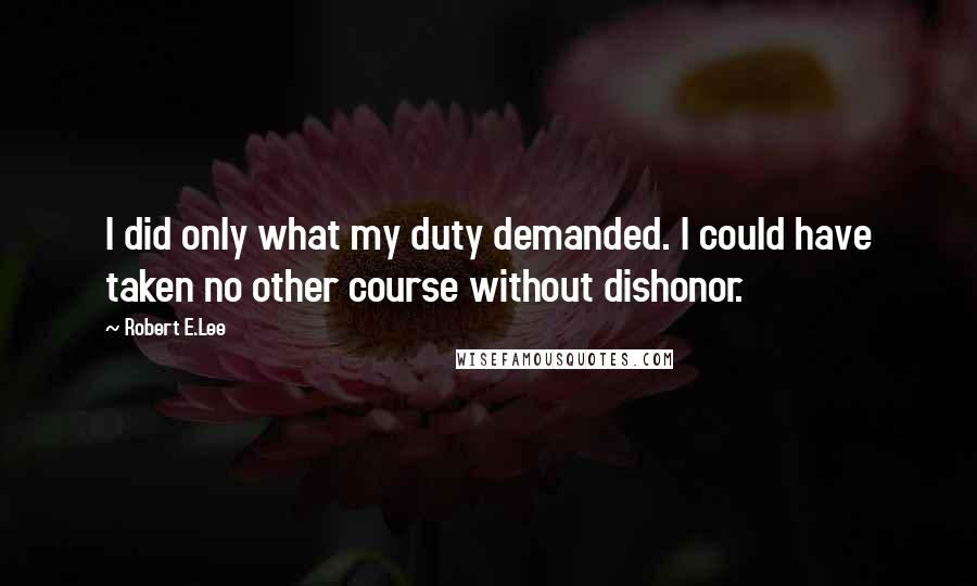 Robert E.Lee Quotes: I did only what my duty demanded. I could have taken no other course without dishonor.