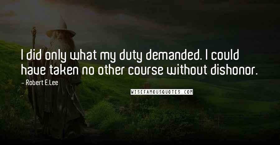 Robert E.Lee Quotes: I did only what my duty demanded. I could have taken no other course without dishonor.