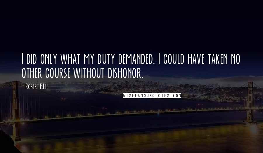 Robert E.Lee Quotes: I did only what my duty demanded. I could have taken no other course without dishonor.