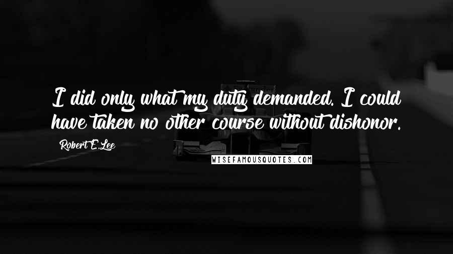 Robert E.Lee Quotes: I did only what my duty demanded. I could have taken no other course without dishonor.
