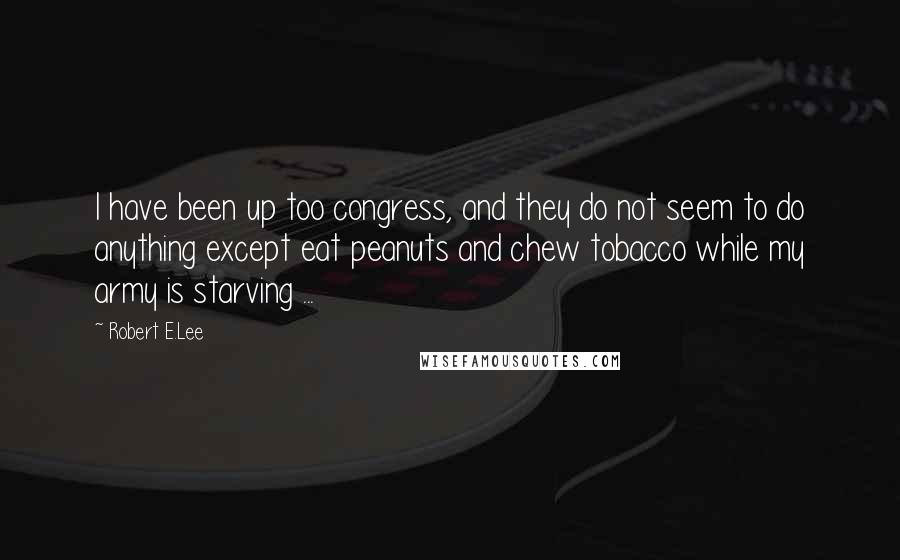 Robert E.Lee Quotes: I have been up too congress, and they do not seem to do anything except eat peanuts and chew tobacco while my army is starving ...