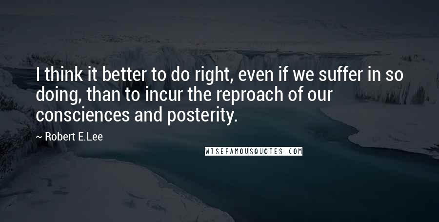 Robert E.Lee Quotes: I think it better to do right, even if we suffer in so doing, than to incur the reproach of our consciences and posterity.