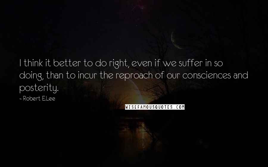 Robert E.Lee Quotes: I think it better to do right, even if we suffer in so doing, than to incur the reproach of our consciences and posterity.