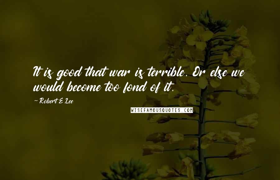 Robert E.Lee Quotes: It is good that war is terrible. Or else we would become too fond of it.